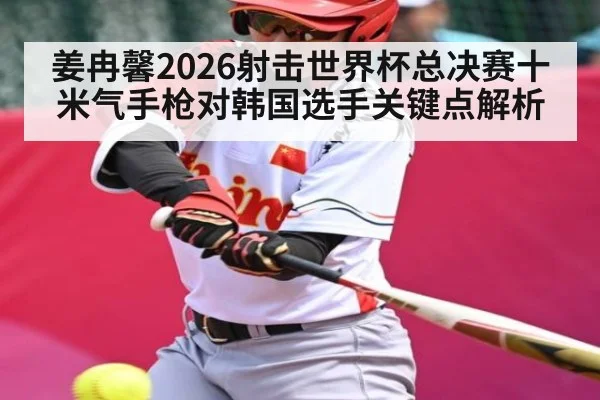 姜冉馨2026射击世界杯总决赛十米气手枪对韩国选手关键点解析