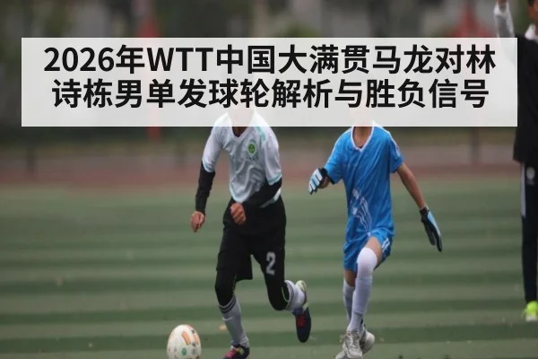 2026年WTT中国大满贯马龙对林诗栋男单发球轮解析与胜负信号